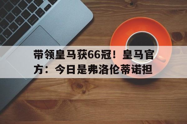 带领皇马获66冠！皇马官方：今日是弗洛伦蒂诺担(皇马fp)